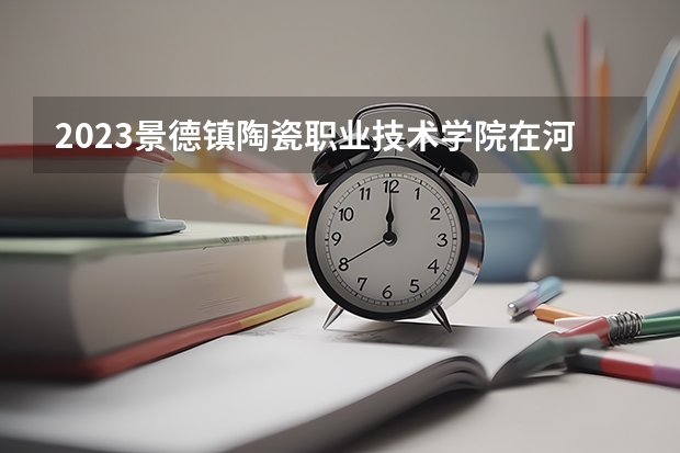 2023景德镇陶瓷职业技术学院在河北高考专业招生计划人数