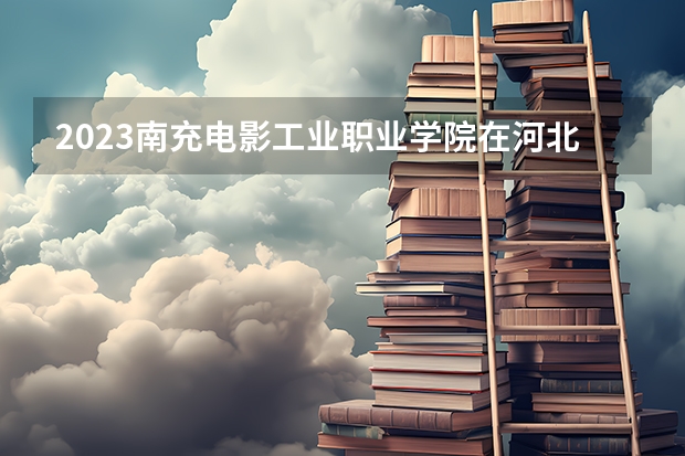 2023南充电影工业职业学院在河北高考专业招生计划人数