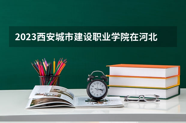 2023西安城市建设职业学院在河北高考专业招生计划人数