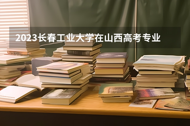 2023长春工业大学在山西高考专业招生计划人数