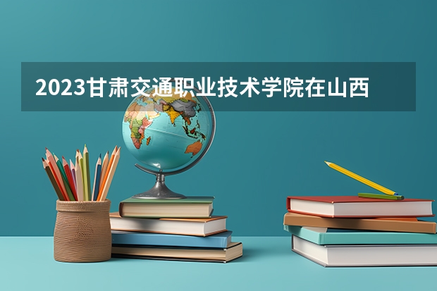 2023甘肃交通职业技术学院在山西高考专业招生计划人数