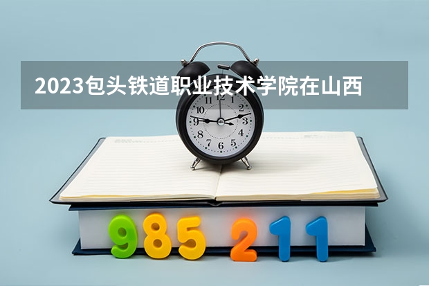 2023包头铁道职业技术学院在山西高考专业招生计划人数