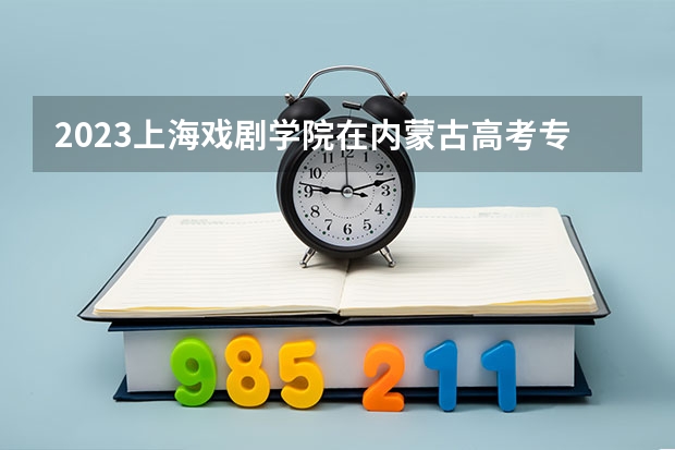 2023上海戏剧学院在内蒙古高考专业招生计划人数