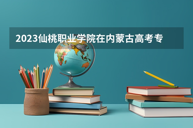 2023仙桃职业学院在内蒙古高考专业招生计划人数