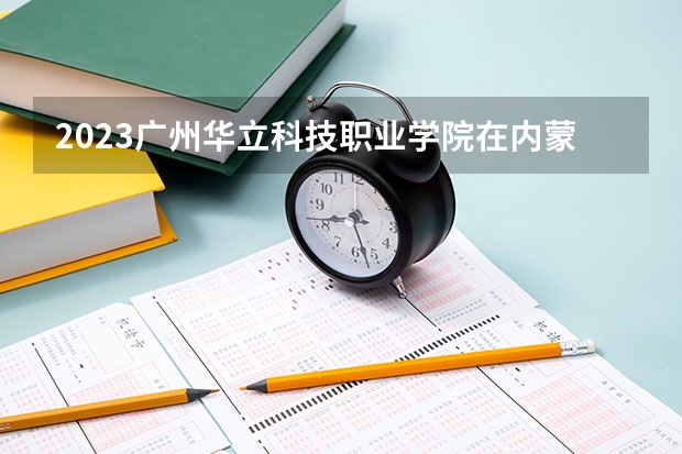 2023广州华立科技职业学院在内蒙古高考专业招生计划人数