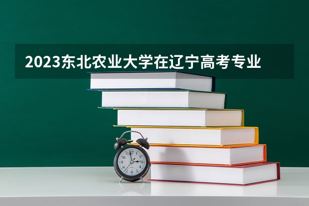 2023东北农业大学在辽宁高考专业招生计划人数