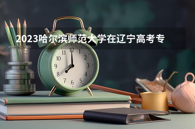 2023哈尔滨师范大学在辽宁高考专业招生计划人数