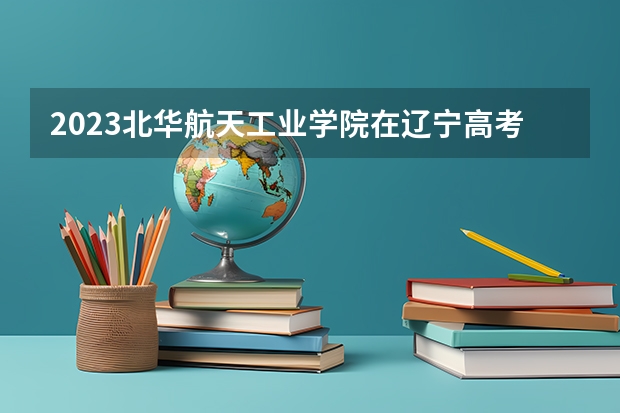 2023北华航天工业学院在辽宁高考专业招生计划人数