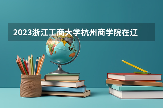 2023浙江工商大学杭州商学院在辽宁高考专业招生计划人数