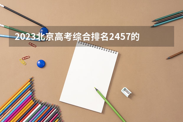 2023北京高考综合排名2457的考生报什么大学(2024分数线预测)