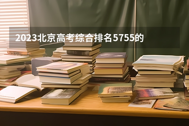 2023北京高考综合排名5755的考生报什么大学(2024分数线预测)