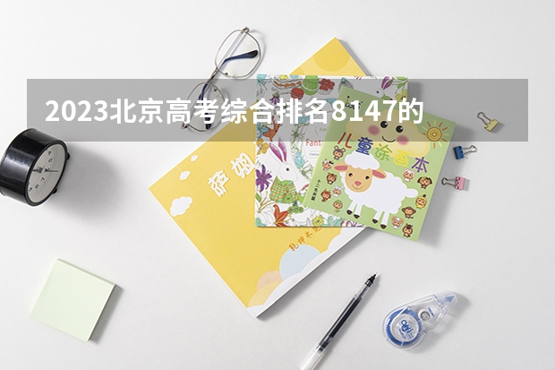 2023北京高考综合排名8147的考生报什么大学(2024分数线预测)