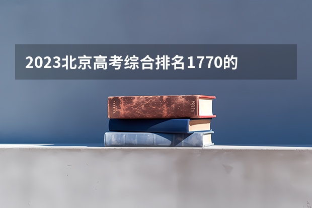 2023北京高考综合排名1770的考生报什么大学(2024分数线预测)