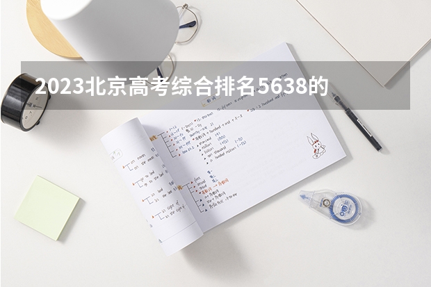 2023北京高考综合排名5638的考生报什么大学(2024分数线预测)