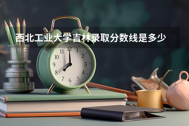 西北工业大学吉林录取分数线是多少