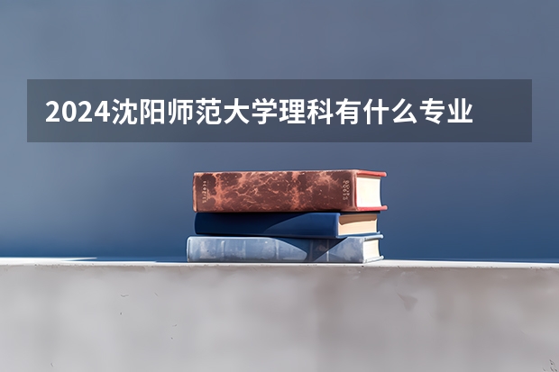 2024沈阳师范大学理科有什么专业可以选择？