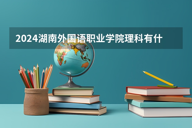 2024湖南外国语职业学院理科有什么专业可以选择？