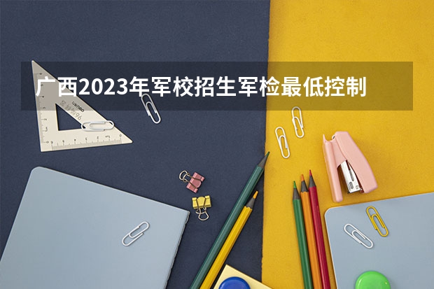 广西2023年军校招生军检最低控制分数线 军检分数线