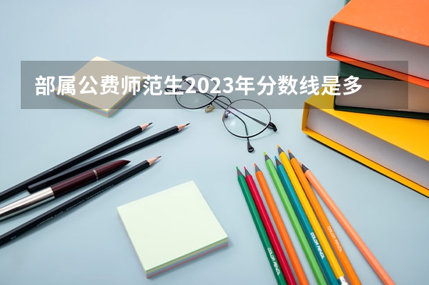 部属公费师范生2023年分数线是多少分？