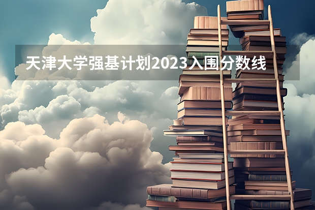 天津大学强基计划2023入围分数线 南开大学强基计划2023录取分数