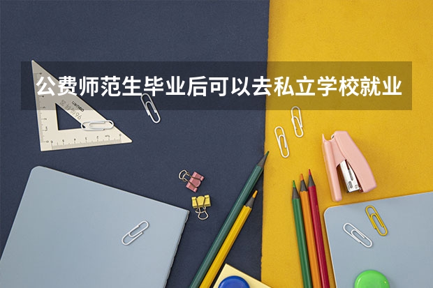 公费师范生毕业后可以去私立学校就业么，还是说必须要去公立学校？（公费师范生是定向还是非定向）