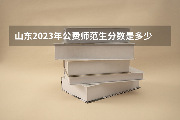 山东2023年公费师范生分数是多少？