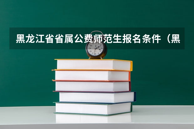 黑龙江省省属公费师范生报名条件（黑龙江省属公费师范生政策）