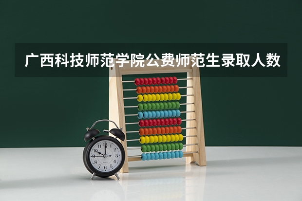 广西科技师范学院公费师范生录取人数（广西南宁百色学院公费师范生好不好）