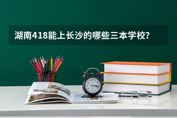 湖南418能上长沙的哪些三本学校？