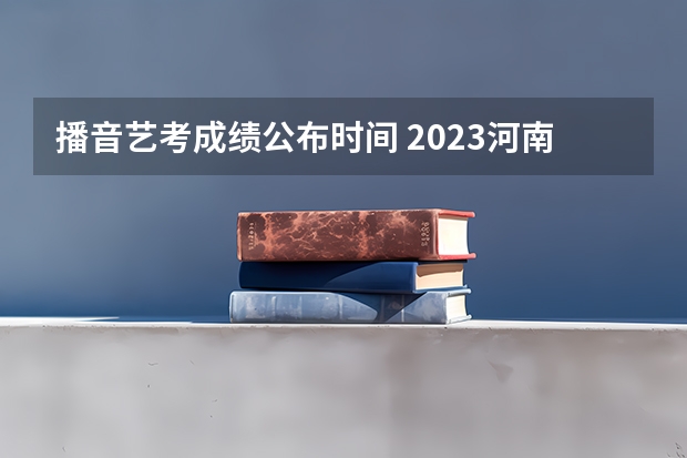 播音艺考成绩公布时间 2023河南播音艺考成绩