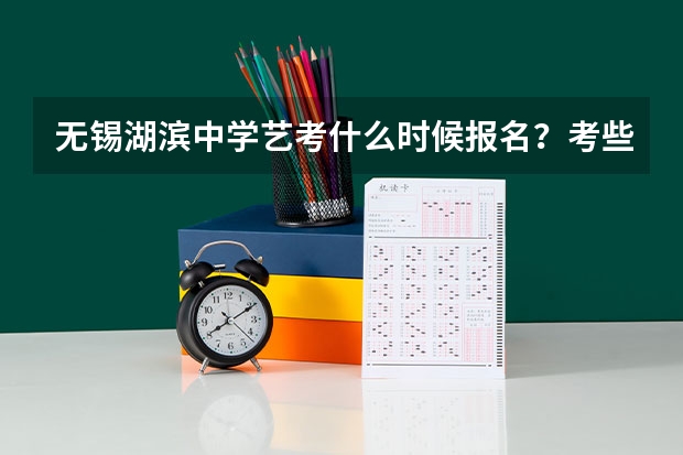 无锡湖滨中学艺考什么时候报名？考些什么内容啊？我要升高中了，想报湖滨中学？